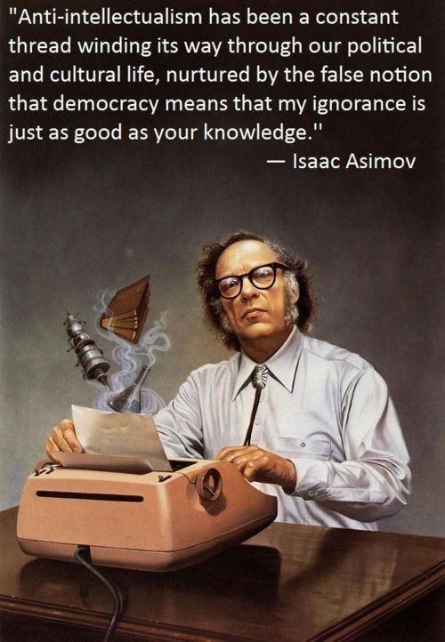 Anti-intellectualism has been a constant thread winding its way through our political and cultural life, nurtured by the false notion that democracy means that my ignorance is just as good as your knowledge. - Isaac Asimov